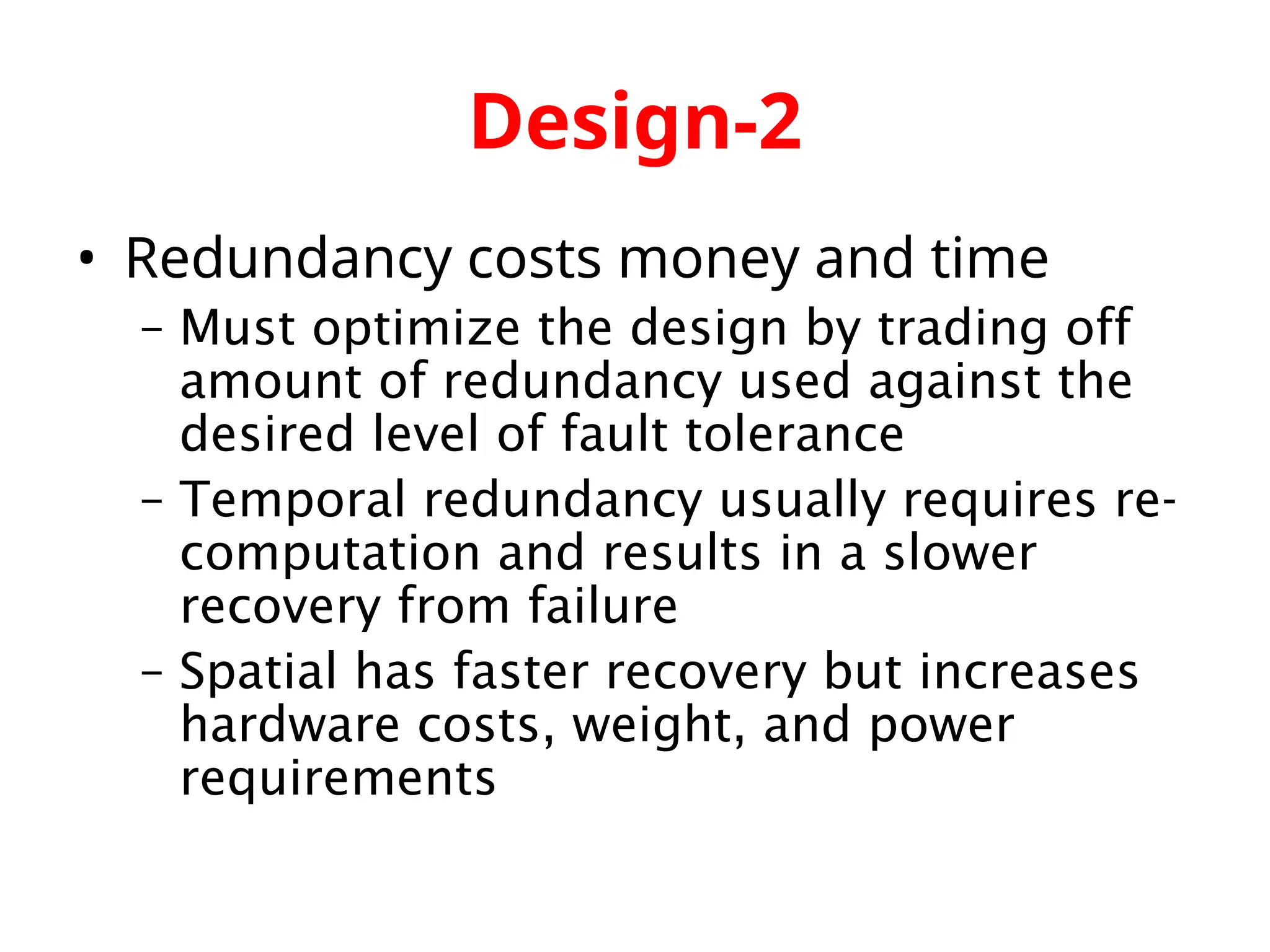 Design-2 • Redundancy costs money and time – Must optimize the design by trading off amount of redundancy used against the desired level of fault tolerance – Temporal redundancy usually requires re- computation and results in a slower recovery from failure – Spatial has faster recovery but increases hardware costs, weight, and power requirements 