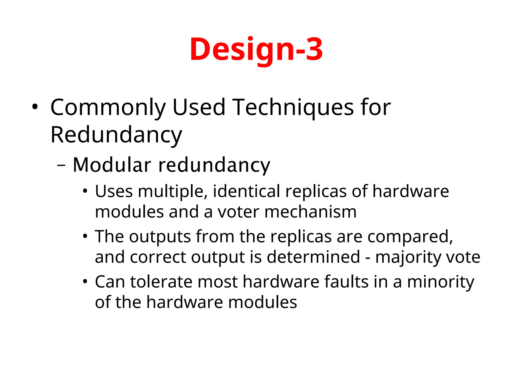 Design-3 • Commonly Used Techniques for Redundancy – Modular redundancy • Uses multiple, identical replicas of hardware modules and a voter mechanism • The outputs from the replicas are compared, and correct output is determined - majority vote • Can tolerate most hardware faults in a minority of the hardware modules 