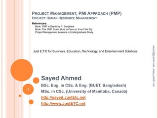 PROJECT MANAGEMENT, PMI APPROACH (PMP)
PROJECT HUMAN RESOURCE MANAGEMENT
Sayed Ahmed
BSc. Eng. in CSc. & Eng. (BUET, Bangladesh)
MSc. in CSc. (University of Manitoba, Canada)
http://sayed.JustEtc.net
http://www.JustETC.net
sayed@justetc.net,www.justetc.net
1
Just E.T.C for Business, Education, Technology, and Entertainment Solutions
References:
Book: PMP in Depth by P. Sanghera
Book: The PMP Exam, How to Pass on Your First Try
Project Management Lessons in Undergraduate Study
 