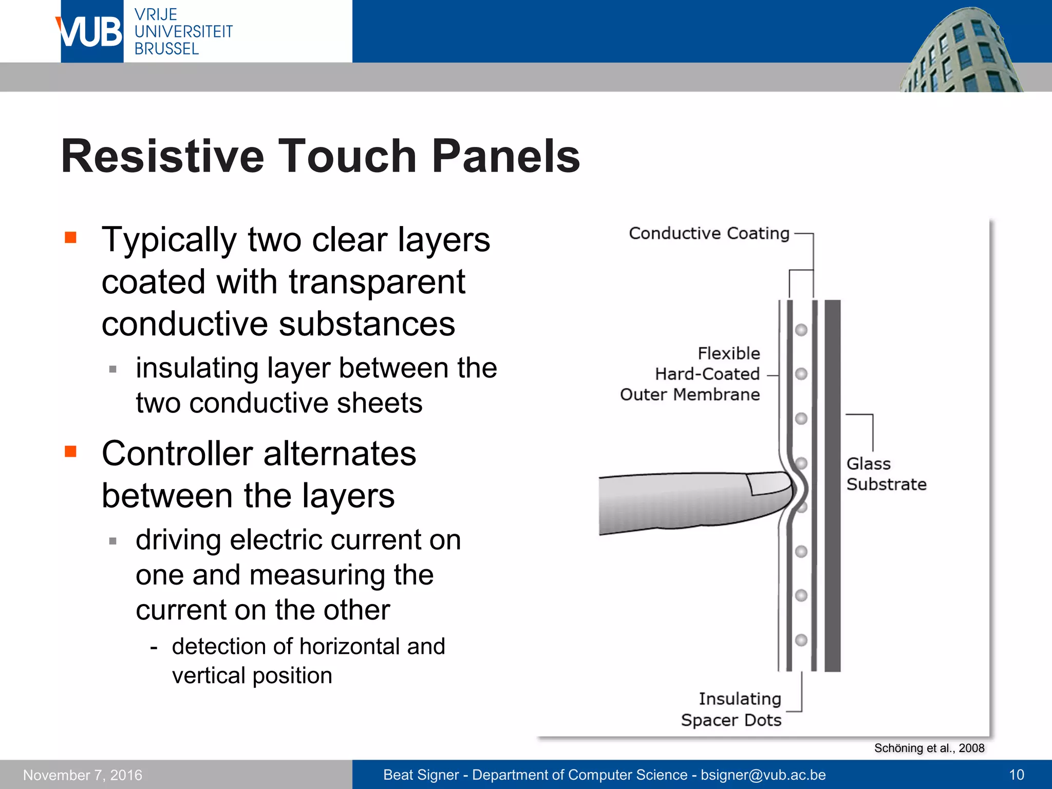 Beat Signer - Department of Computer Science - bsigner@vub.ac.be 10November 7, 2016
Resistive Touch Panels
 Typically two clear layers
coated with transparent
conductive substances
 insulating layer between the
two conductive sheets
 Controller alternates
between the layers
 driving electric current on
one and measuring the
current on the other
- detection of horizontal and
vertical position
Schöning et al., 2008
 