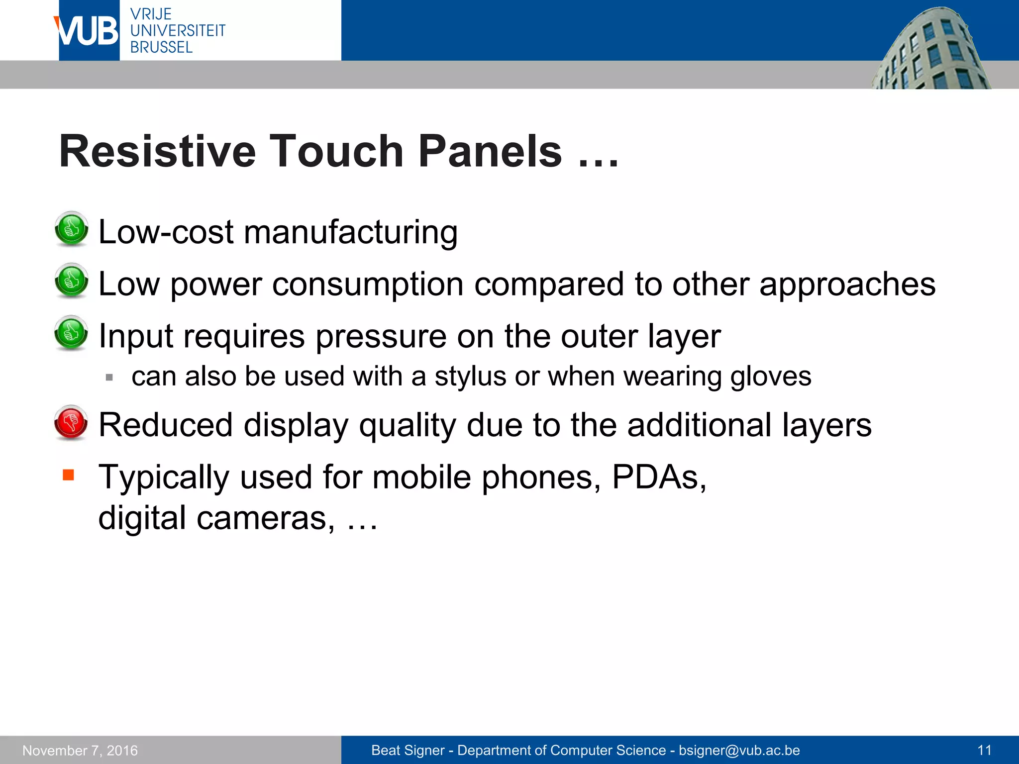 Beat Signer - Department of Computer Science - bsigner@vub.ac.be 11November 7, 2016
Resistive Touch Panels …
 Low-cost manufacturing
 Low power consumption compared to other approaches
 Input requires pressure on the outer layer
 can also be used with a stylus or when wearing gloves
 Reduced display quality due to the additional layers
 Typically used for mobile phones, PDAs,
digital cameras, …
 
