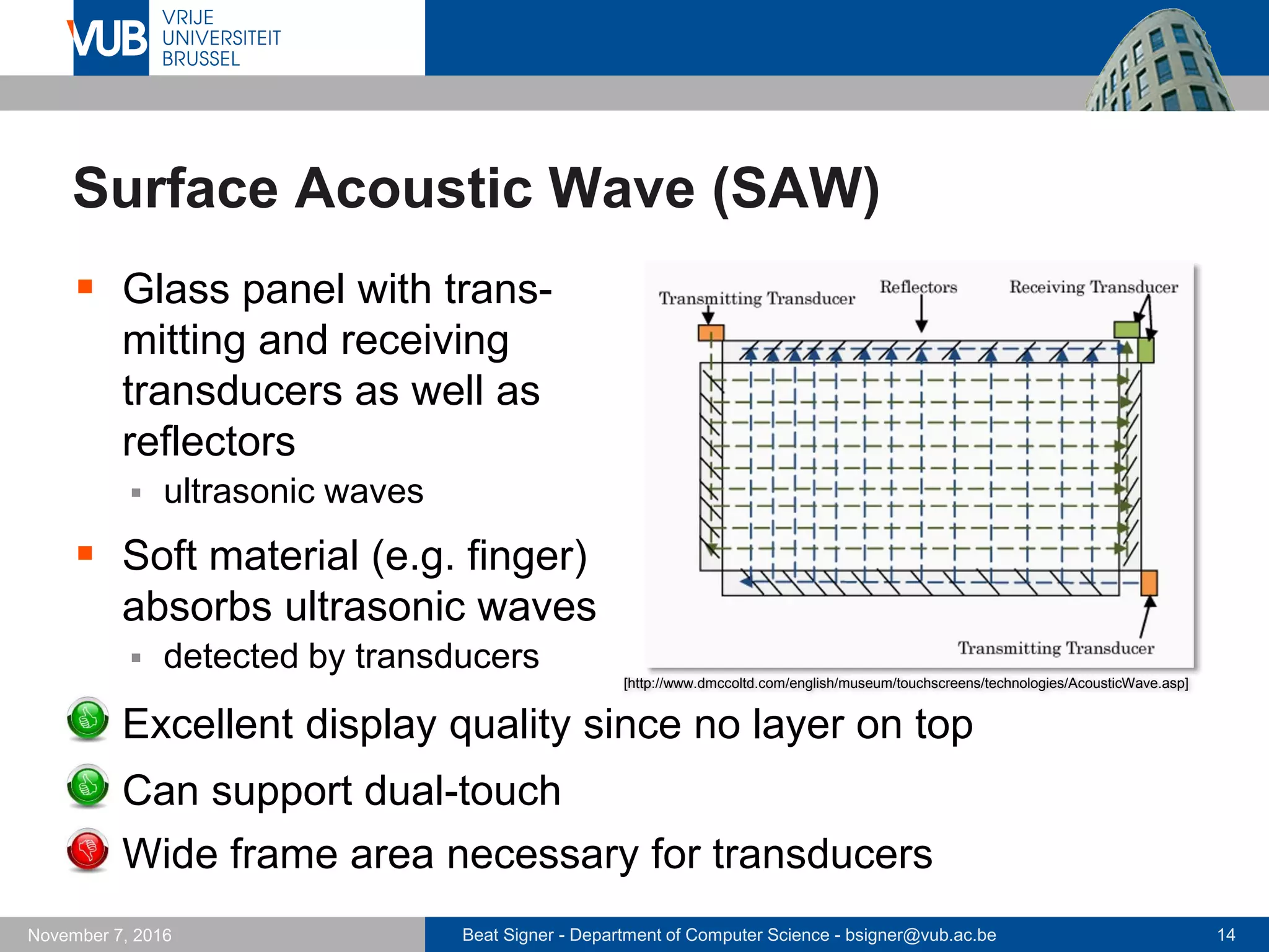Beat Signer - Department of Computer Science - bsigner@vub.ac.be 14November 7, 2016
Surface Acoustic Wave (SAW)
 Glass panel with trans-
mitting and receiving
transducers as well as
reflectors
 ultrasonic waves
 Soft material (e.g. finger)
absorbs ultrasonic waves
 detected by transducers
 Excellent display quality since no layer on top
 Can support dual-touch
 Wide frame area necessary for transducers
[http://www.dmccoltd.com/english/museum/touchscreens/technologies/AcousticWave.asp]
 