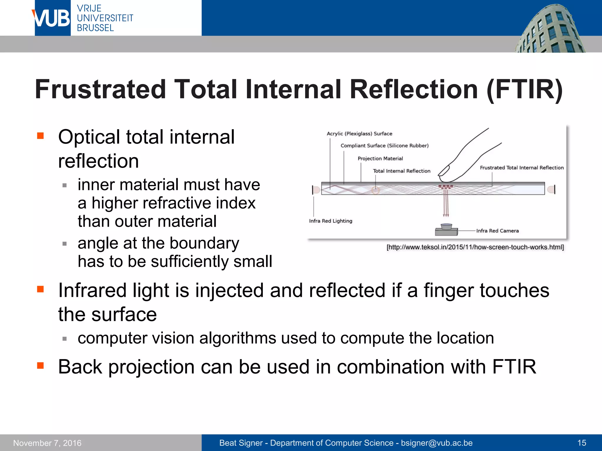 Beat Signer - Department of Computer Science - bsigner@vub.ac.be 15November 7, 2016
Frustrated Total Internal Reflection (FTIR)
 Optical total internal
reflection
 inner material must have
a higher refractive index
than outer material
 angle at the boundary
has to be sufficiently small
 Infrared light is injected and reflected if a finger touches
the surface
 computer vision algorithms used to compute the location
 Back projection can be used in combination with FTIR
[http://www.teksol.in/2015/11/how-screen-touch-works.html]
 