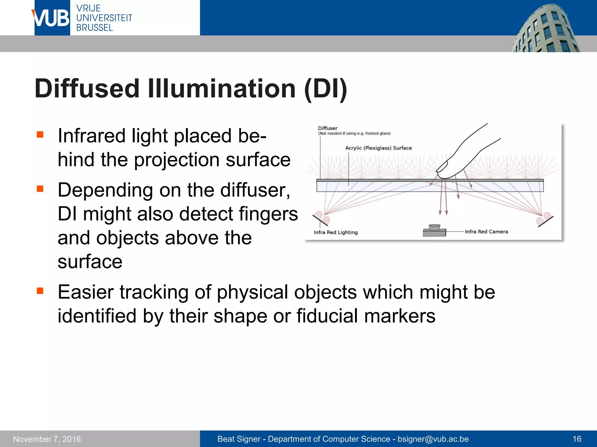 Beat Signer - Department of Computer Science - bsigner@vub.ac.be 16November 7, 2016
Diffused Illumination (DI)
 Infrared light placed be-
hind the projection surface
 Depending on the diffuser,
DI might also detect fingers
and objects above the
surface
 Easier tracking of physical objects which might be
identified by their shape or fiducial markers
 