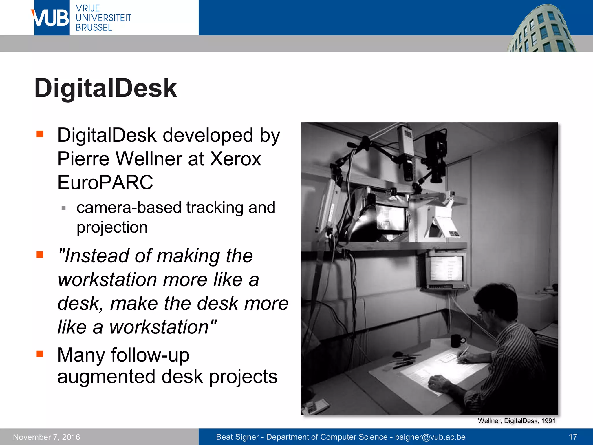 Beat Signer - Department of Computer Science - bsigner@vub.ac.be 17November 7, 2016
DigitalDesk
 DigitalDesk developed by
Pierre Wellner at Xerox
EuroPARC
 camera-based tracking and
projection
 "Instead of making the
workstation more like a
desk, make the desk more
like a workstation"
 Many follow-up
augmented desk projects
Wellner, DigitalDesk, 1991
 