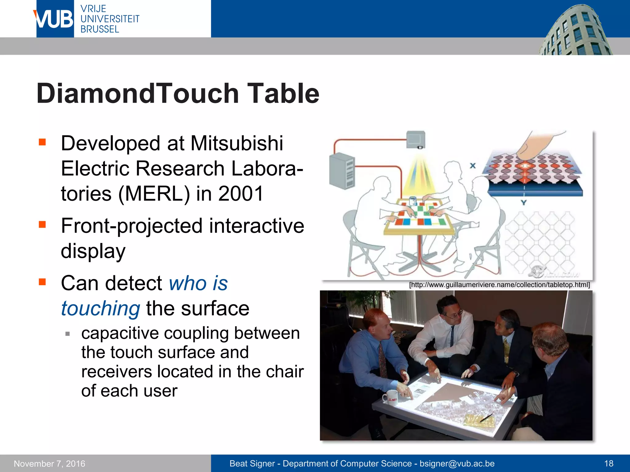 Beat Signer - Department of Computer Science - bsigner@vub.ac.be 18November 7, 2016
DiamondTouch Table
 Developed at Mitsubishi
Electric Research Labora-
tories (MERL) in 2001
 Front-projected interactive
display
 Can detect who is
touching the surface
 capacitive coupling between
the touch surface and
receivers located in the chair
of each user
[http://www.guillaumeriviere.name/collection/tabletop.html]
 