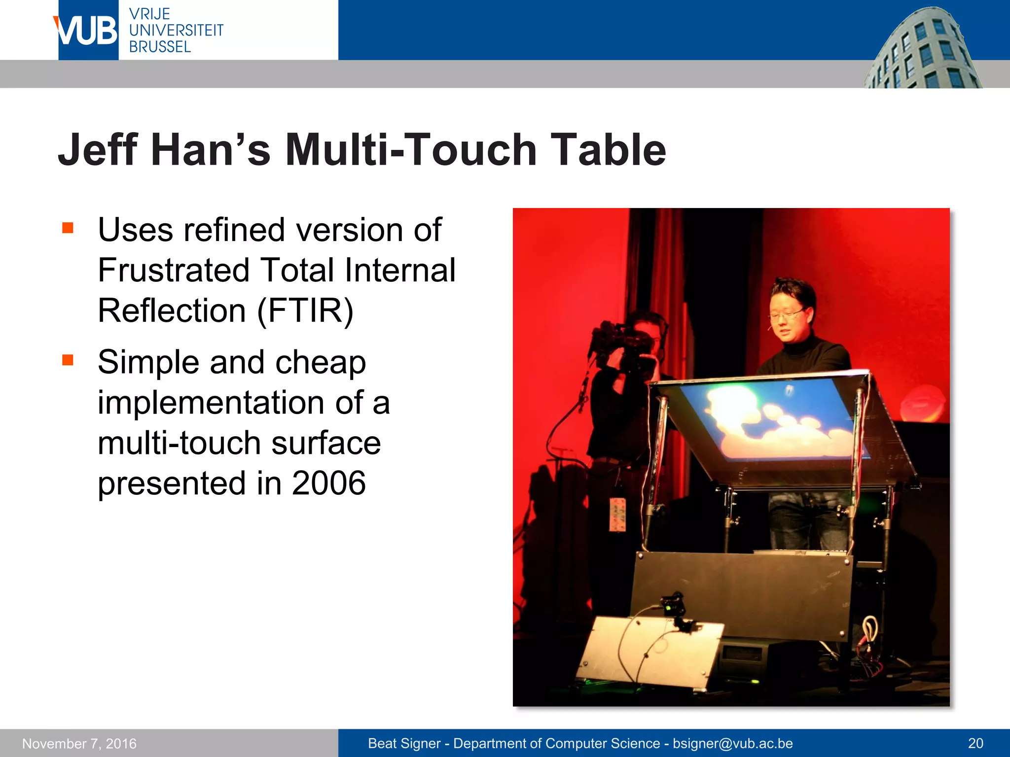 Beat Signer - Department of Computer Science - bsigner@vub.ac.be 20November 7, 2016
Jeff Han’s Multi-Touch Table
 Uses refined version of
Frustrated Total Internal
Reflection (FTIR)
 Simple and cheap
implementation of a
multi-touch surface
presented in 2006
 