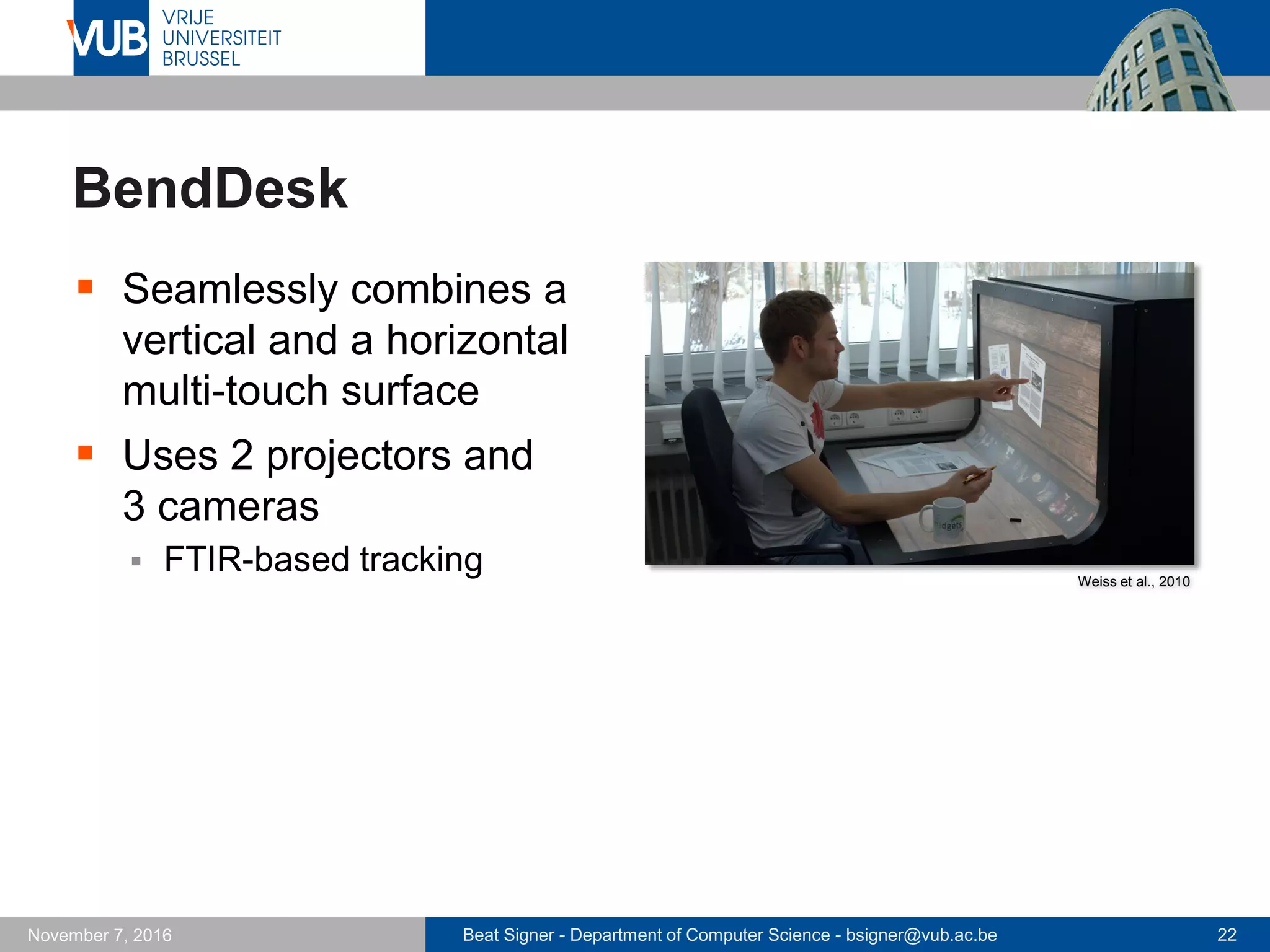 Beat Signer - Department of Computer Science - bsigner@vub.ac.be 22November 7, 2016
BendDesk
 Seamlessly combines a
vertical and a horizontal
multi-touch surface
 Uses 2 projectors and
3 cameras
 FTIR-based tracking Weiss et al., 2010
 