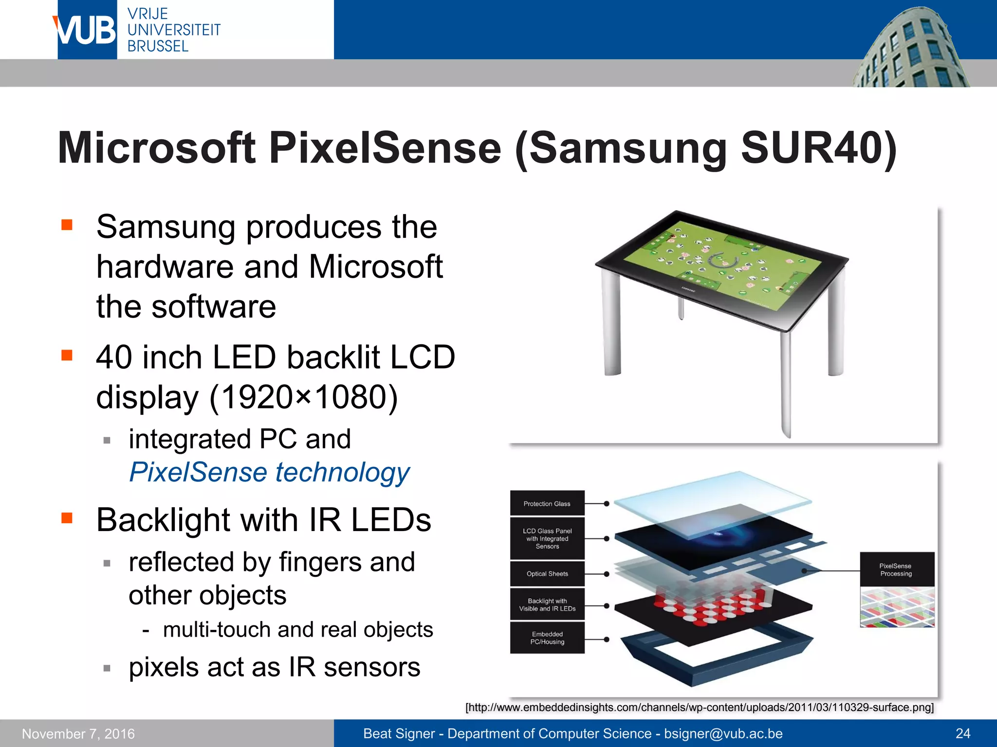 Beat Signer - Department of Computer Science - bsigner@vub.ac.be 24November 7, 2016
Microsoft PixelSense (Samsung SUR40)
 Samsung produces the
hardware and Microsoft
the software
 40 inch LED backlit LCD
display (1920×1080)
 integrated PC and
PixelSense technology
 Backlight with IR LEDs
 reflected by fingers and
other objects
- multi-touch and real objects
 pixels act as IR sensors
[http://www.embeddedinsights.com/channels/wp-content/uploads/2011/03/110329-surface.png]
 