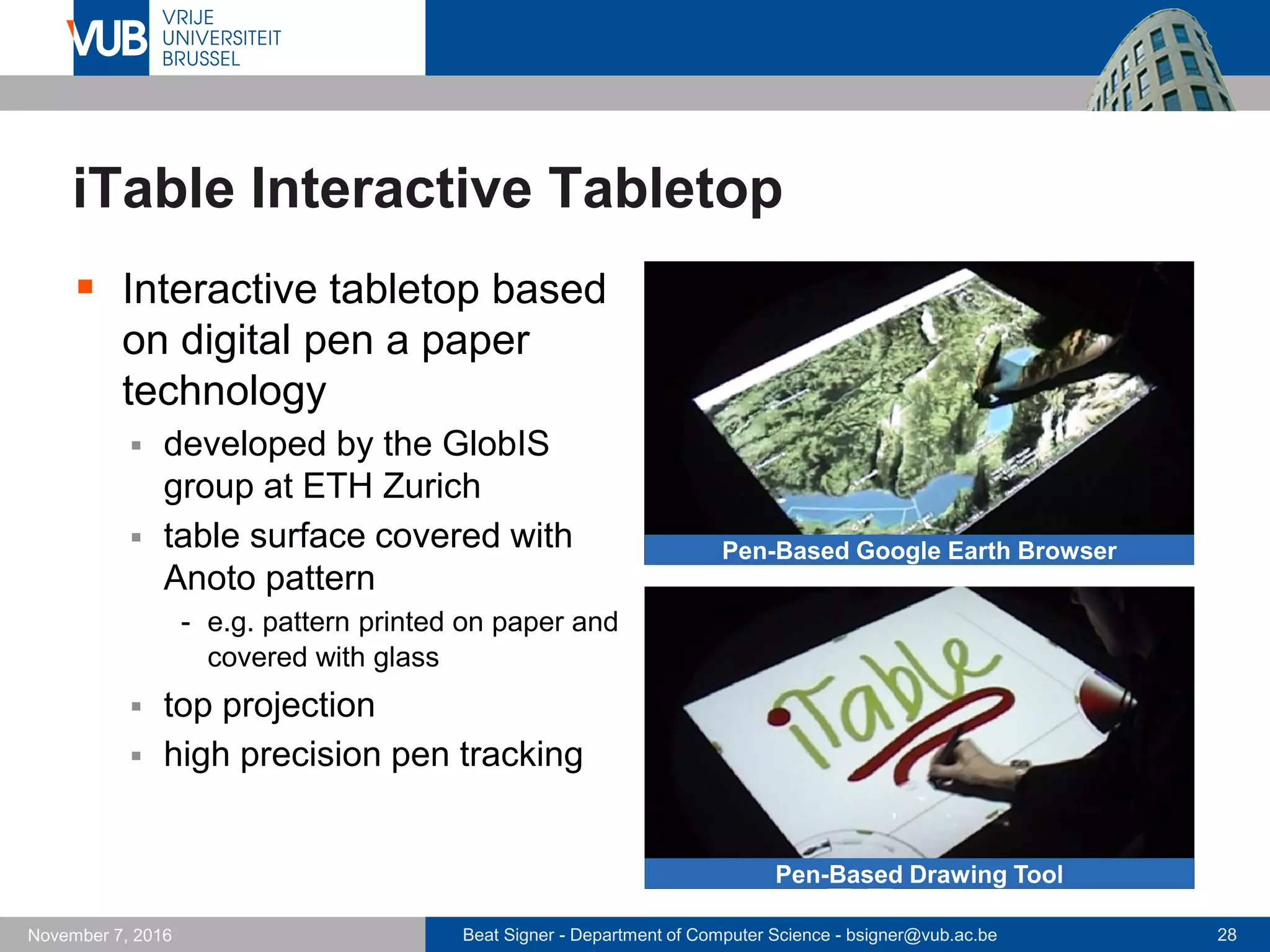 Beat Signer - Department of Computer Science - bsigner@vub.ac.be 28November 7, 2016
iTable Interactive Tabletop
 Interactive tabletop based
on digital pen a paper
technology
 developed by the GlobIS
group at ETH Zurich
 table surface covered with
Anoto pattern
- e.g. pattern printed on paper and
covered with glass
 top projection
 high precision pen tracking
Pen-Based Google Earth Browser
Pen-Based Drawing Tool
 