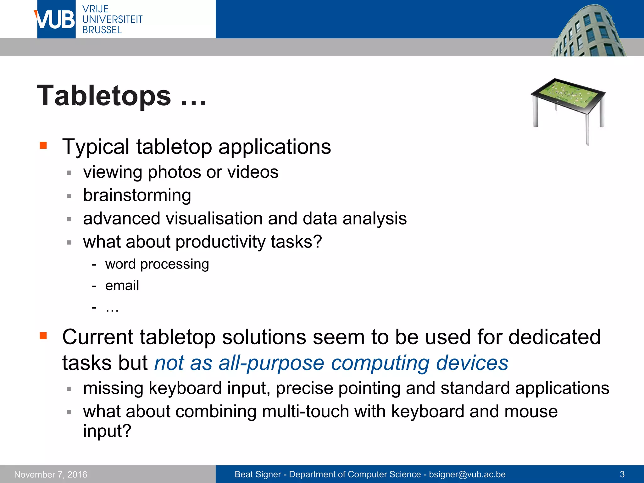 Beat Signer - Department of Computer Science - bsigner@vub.ac.be 3November 7, 2016
Tabletops …
 Typical tabletop applications
 viewing photos or videos
 brainstorming
 advanced visualisation and data analysis
 what about productivity tasks?
- word processing
- email
- …
 Current tabletop solutions seem to be used for dedicated
tasks but not as all-purpose computing devices
 missing keyboard input, precise pointing and standard applications
 what about combining multi-touch with keyboard and mouse
input?
 