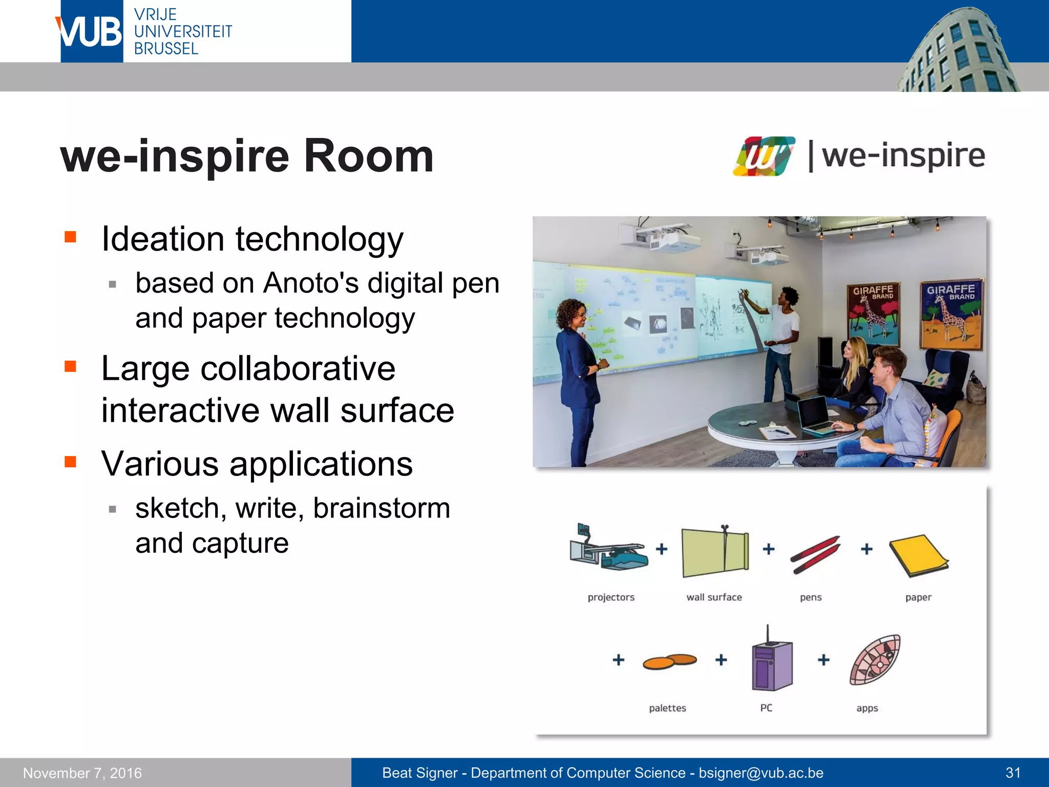 Beat Signer - Department of Computer Science - bsigner@vub.ac.be 31November 7, 2016
we-inspire Room
 Ideation technology
 based on Anoto's digital pen
and paper technology
 Large collaborative
interactive wall surface
 Various applications
 sketch, write, brainstorm
and capture
 
