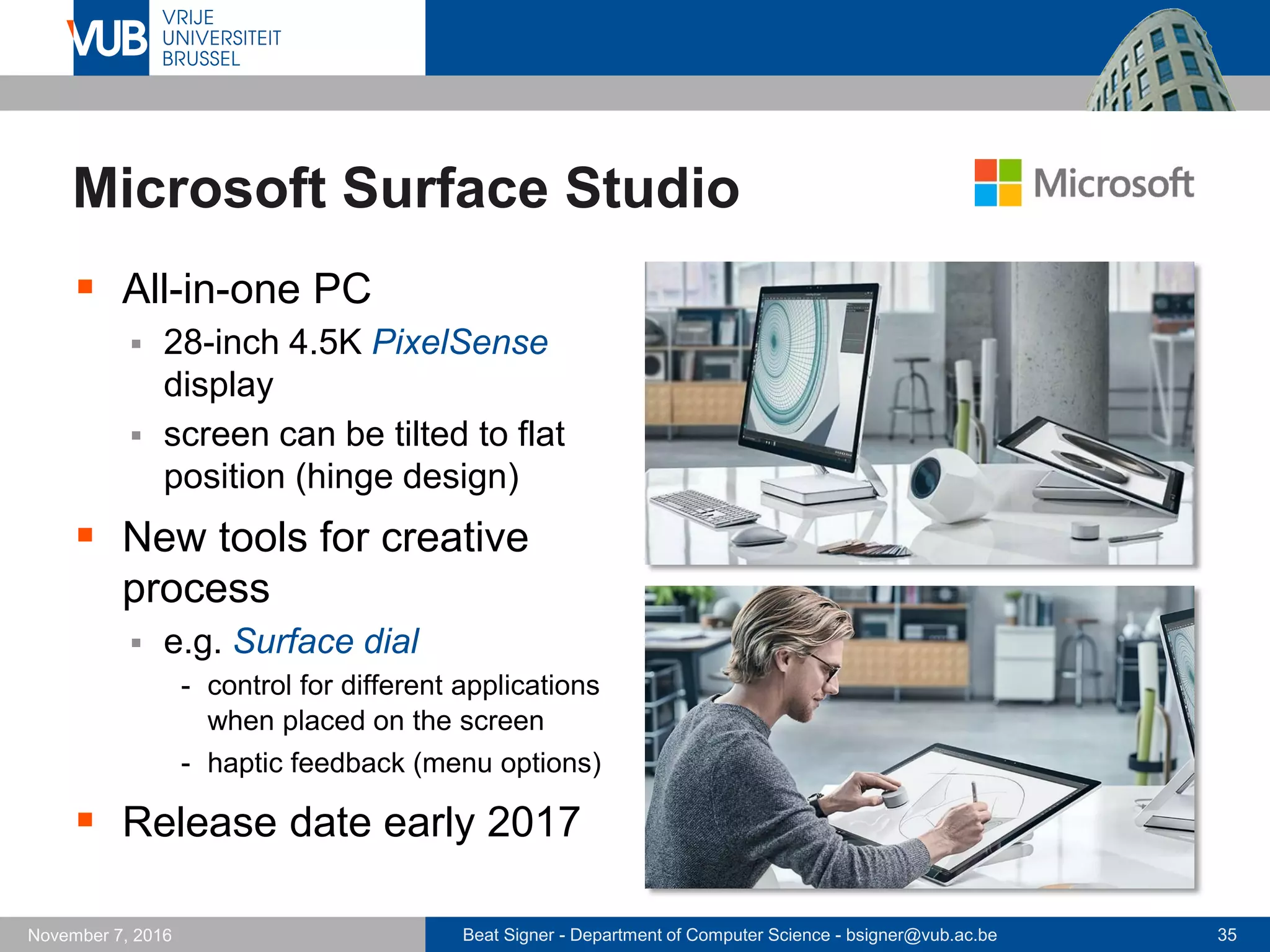 Beat Signer - Department of Computer Science - bsigner@vub.ac.be 35November 7, 2016
Microsoft Surface Studio
 All-in-one PC
 28-inch 4.5K PixelSense
display
 screen can be tilted to flat
position (hinge design)
 New tools for creative
process
 e.g. Surface dial
- control for different applications
when placed on the screen
- haptic feedback (menu options)
 Release date early 2017
 