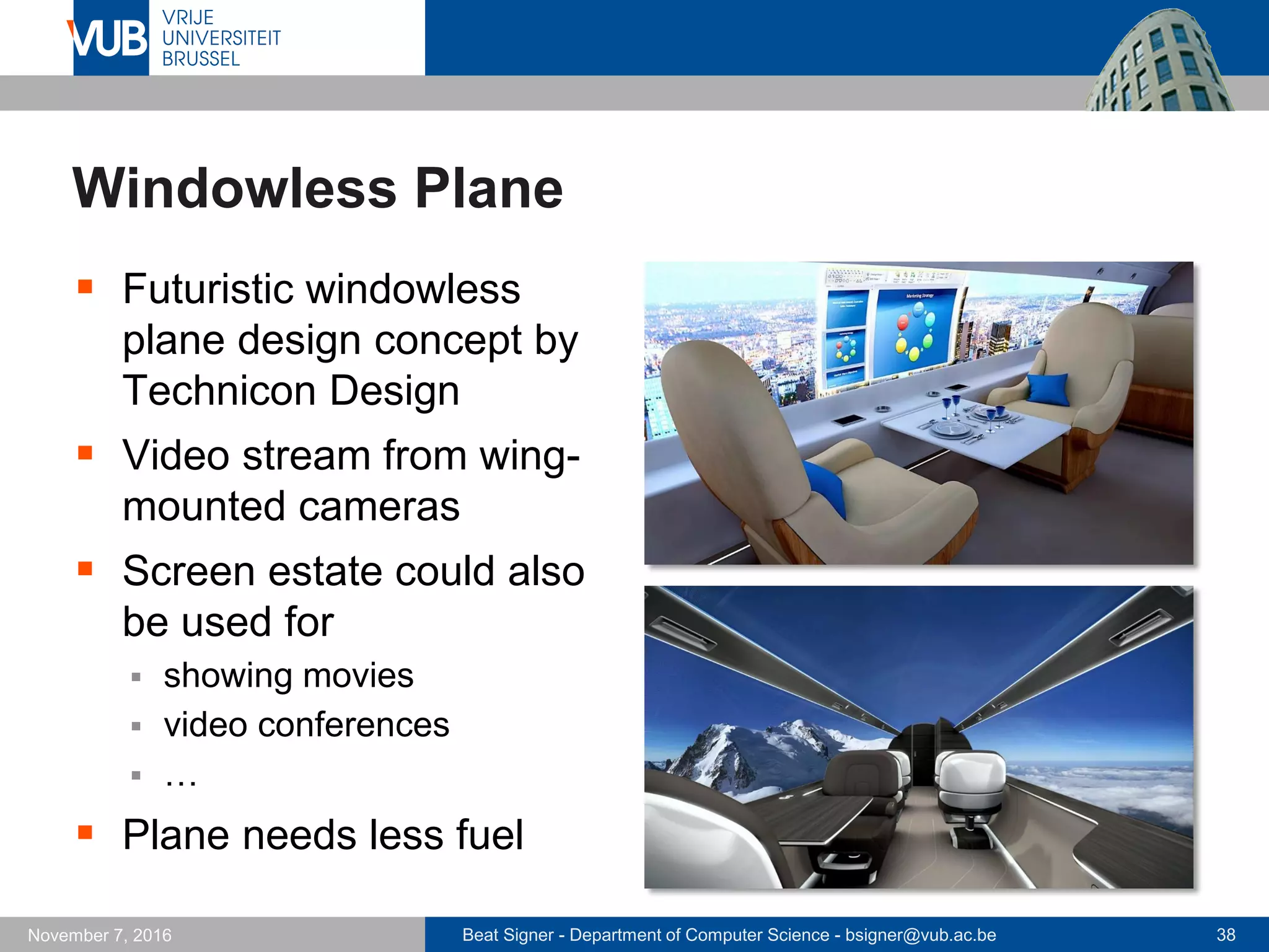 Beat Signer - Department of Computer Science - bsigner@vub.ac.be 38November 7, 2016
Windowless Plane
 Futuristic windowless
plane design concept by
Technicon Design
 Video stream from wing-
mounted cameras
 Screen estate could also
be used for
 showing movies
 video conferences
 …
 Plane needs less fuel
 
