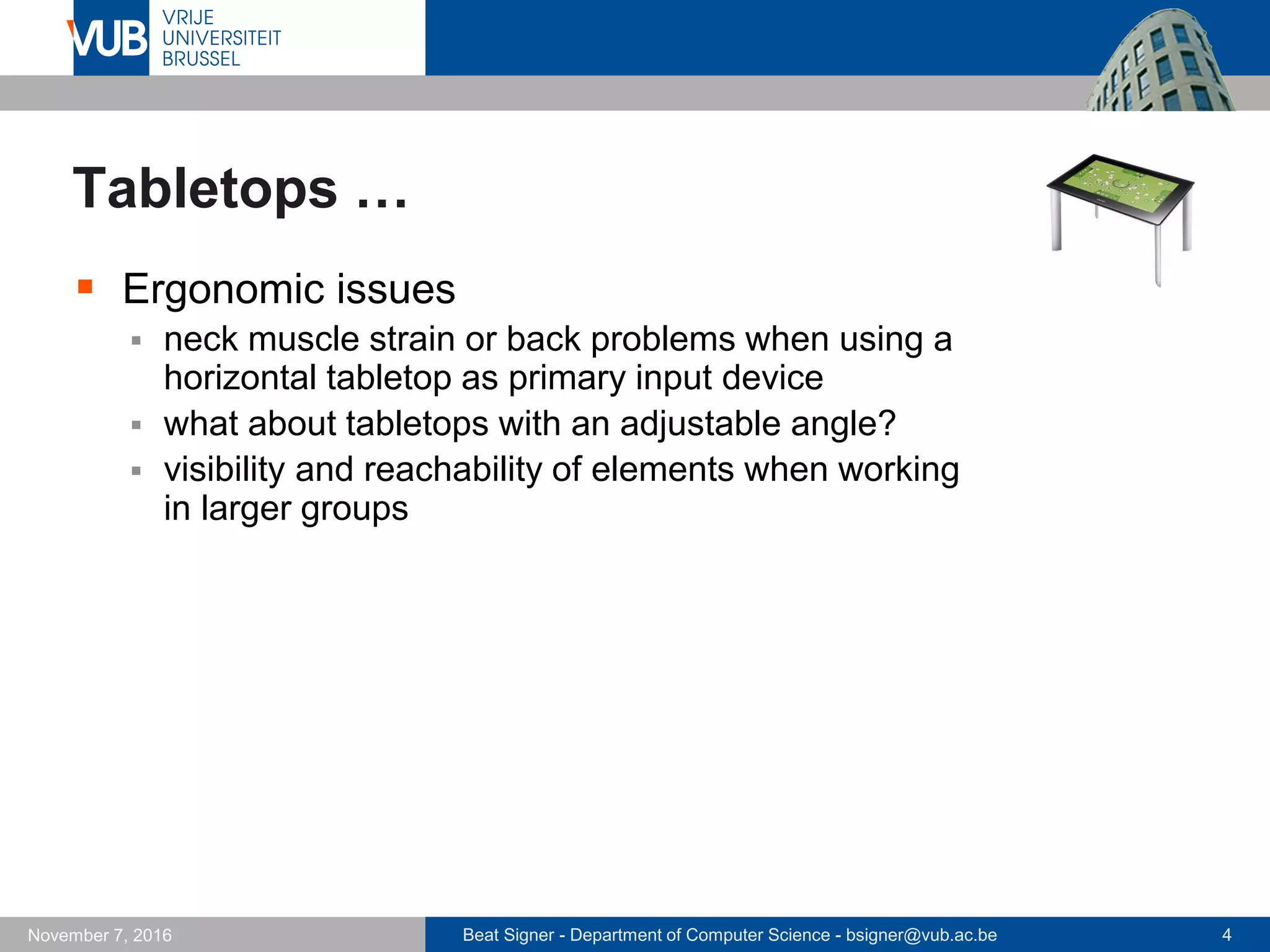 Beat Signer - Department of Computer Science - bsigner@vub.ac.be 4November 7, 2016
Tabletops …
 Ergonomic issues
 neck muscle strain or back problems when using a
horizontal tabletop as primary input device
 what about tabletops with an adjustable angle?
 visibility and reachability of elements when working
in larger groups
 