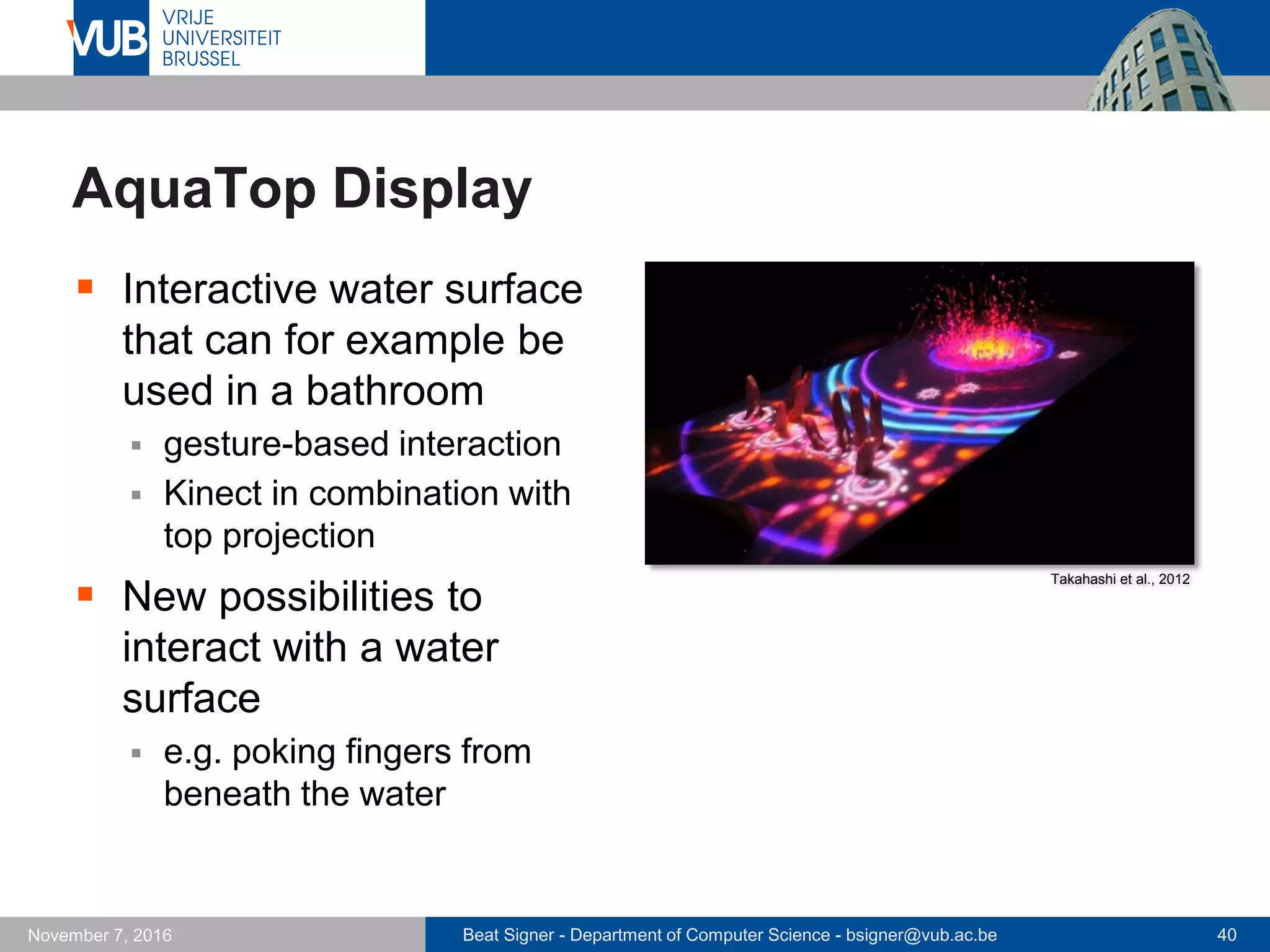 Beat Signer - Department of Computer Science - bsigner@vub.ac.be 40November 7, 2016
AquaTop Display
 Interactive water surface
that can for example be
used in a bathroom
 gesture-based interaction
 Kinect in combination with
top projection
 New possibilities to
interact with a water
surface
 e.g. poking fingers from
beneath the water
Takahashi et al., 2012
 