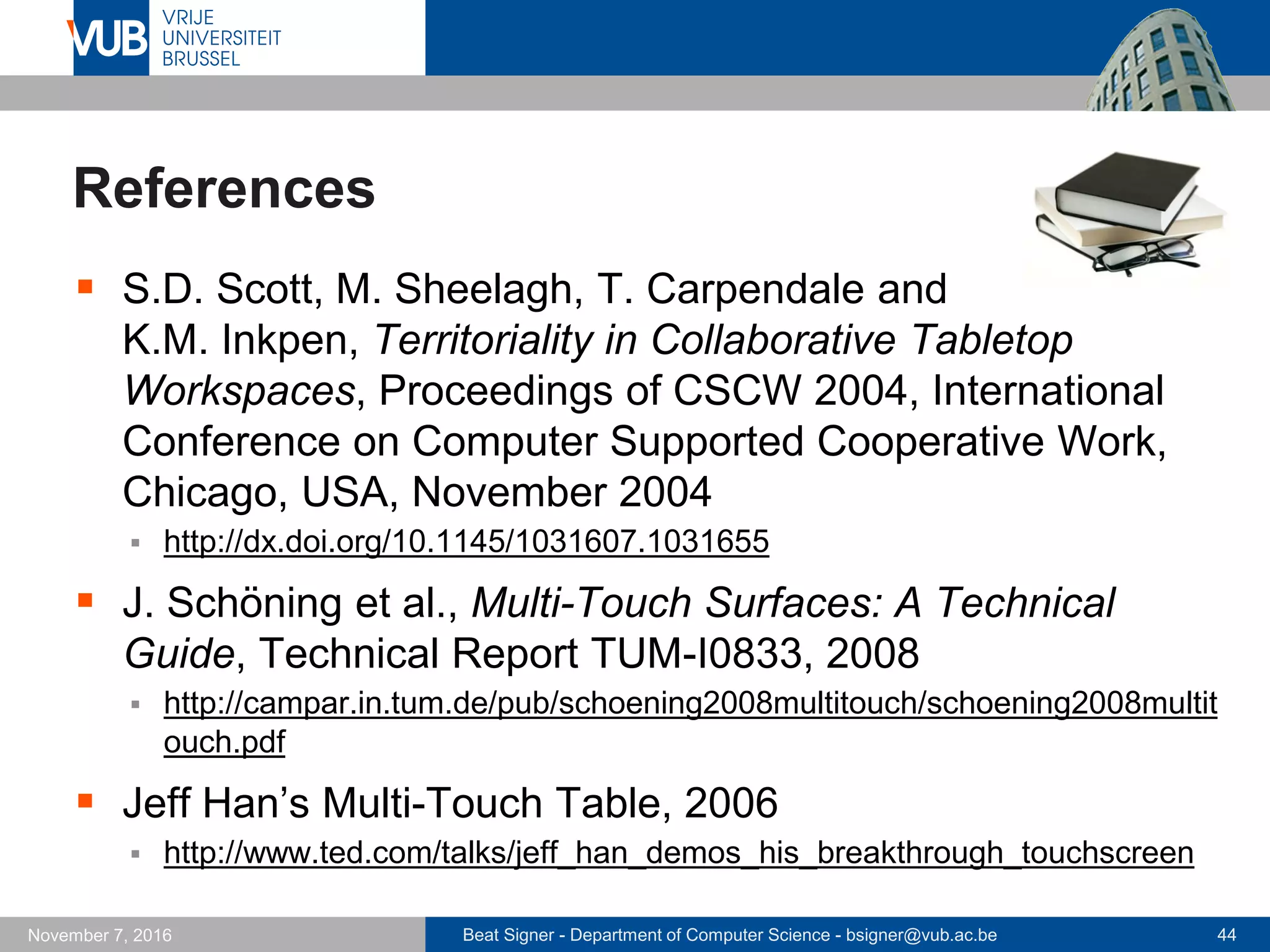 Beat Signer - Department of Computer Science - bsigner@vub.ac.be 44November 7, 2016
References
 S.D. Scott, M. Sheelagh, T. Carpendale and
K.M. Inkpen, Territoriality in Collaborative Tabletop
Workspaces, Proceedings of CSCW 2004, International
Conference on Computer Supported Cooperative Work,
Chicago, USA, November 2004
 http://dx.doi.org/10.1145/1031607.1031655
 J. Schöning et al., Multi-Touch Surfaces: A Technical
Guide, Technical Report TUM-I0833, 2008
 http://campar.in.tum.de/pub/schoening2008multitouch/schoening2008multit
ouch.pdf
 Jeff Han’s Multi-Touch Table, 2006
 http://www.ted.com/talks/jeff_han_demos_his_breakthrough_touchscreen
 