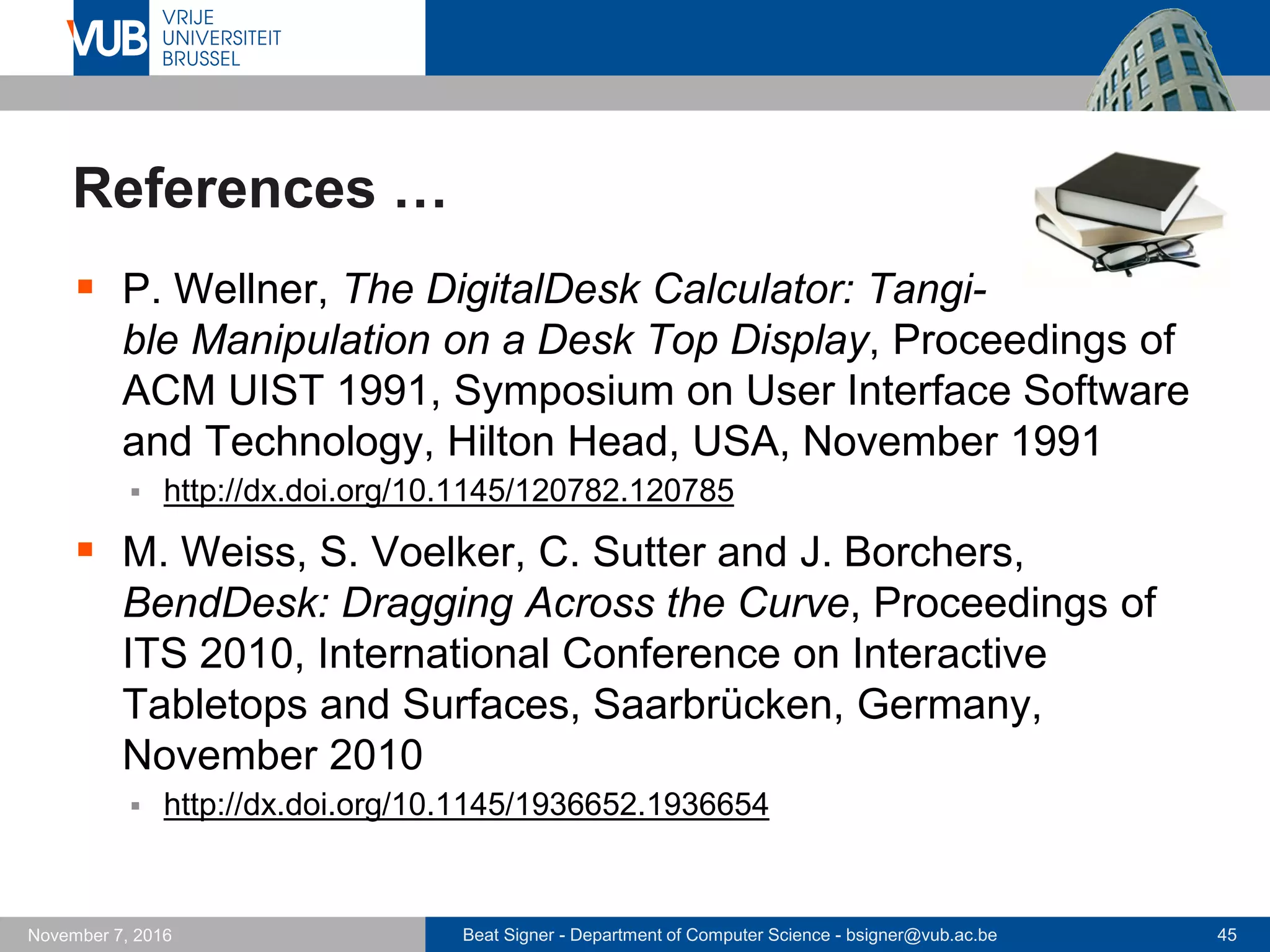 Beat Signer - Department of Computer Science - bsigner@vub.ac.be 45November 7, 2016
References …
 P. Wellner, The DigitalDesk Calculator: Tangi-
ble Manipulation on a Desk Top Display, Proceedings of
ACM UIST 1991, Symposium on User Interface Software
and Technology, Hilton Head, USA, November 1991
 http://dx.doi.org/10.1145/120782.120785
 M. Weiss, S. Voelker, C. Sutter and J. Borchers,
BendDesk: Dragging Across the Curve, Proceedings of
ITS 2010, International Conference on Interactive
Tabletops and Surfaces, Saarbrücken, Germany,
November 2010
 http://dx.doi.org/10.1145/1936652.1936654
 