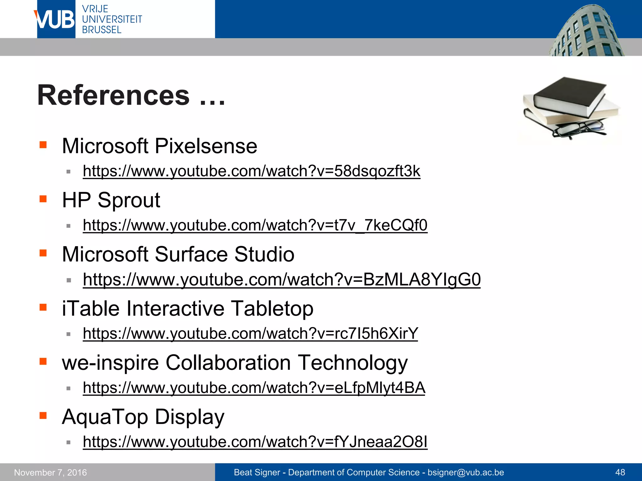 Beat Signer - Department of Computer Science - bsigner@vub.ac.be 48November 7, 2016
References …
 Microsoft Pixelsense
 https://www.youtube.com/watch?v=58dsqozft3k
 HP Sprout
 https://www.youtube.com/watch?v=t7v_7keCQf0
 Microsoft Surface Studio
 https://www.youtube.com/watch?v=BzMLA8YIgG0
 iTable Interactive Tabletop
 https://www.youtube.com/watch?v=rc7I5h6XirY
 we-inspire Collaboration Technology
 https://www.youtube.com/watch?v=eLfpMlyt4BA
 AquaTop Display
 https://www.youtube.com/watch?v=fYJneaa2O8I
 
