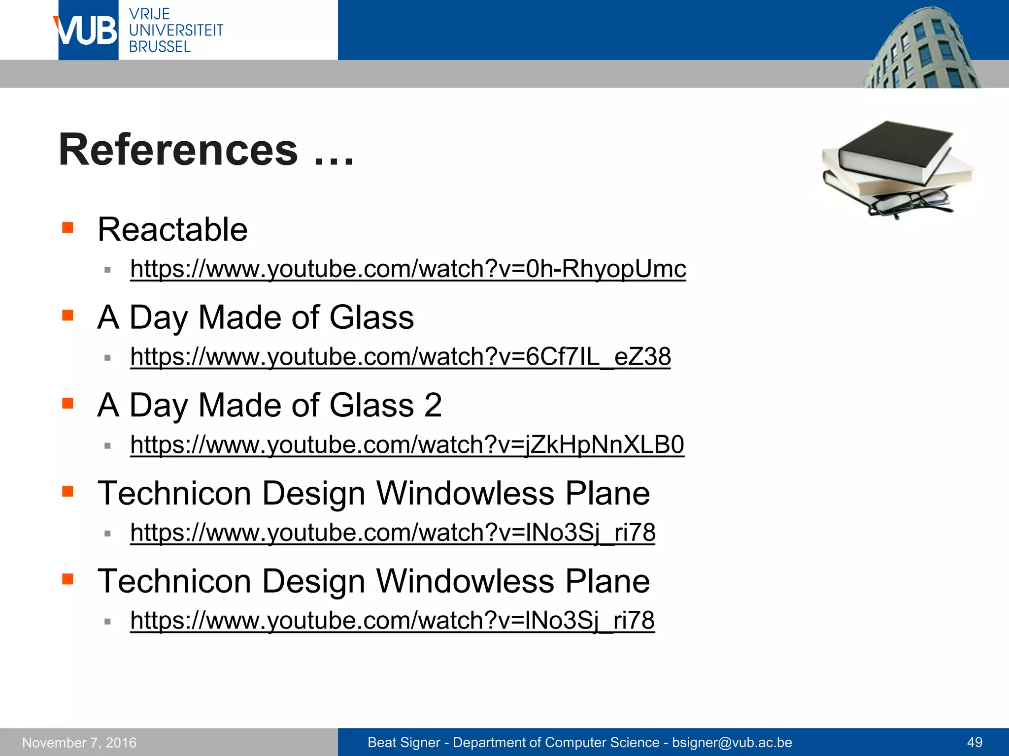 Beat Signer - Department of Computer Science - bsigner@vub.ac.be 49November 7, 2016
References …
 Reactable
 https://www.youtube.com/watch?v=0h-RhyopUmc
 A Day Made of Glass
 https://www.youtube.com/watch?v=6Cf7IL_eZ38
 A Day Made of Glass 2
 https://www.youtube.com/watch?v=jZkHpNnXLB0
 Technicon Design Windowless Plane
 https://www.youtube.com/watch?v=lNo3Sj_ri78
 