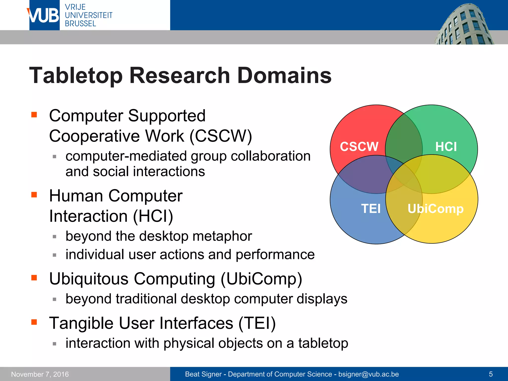 Beat Signer - Department of Computer Science - bsigner@vub.ac.be 5November 7, 2016
Tabletop Research Domains
 Computer Supported
Cooperative Work (CSCW)
 computer-mediated group collaboration
and social interactions
 Human Computer
Interaction (HCI)
 beyond the desktop metaphor
 individual user actions and performance
 Ubiquitous Computing (UbiComp)
 beyond traditional desktop computer displays
 Tangible User Interfaces (TEI)
 interaction with physical objects on a tabletop
CSCW HCI
UbiCompTEI
 