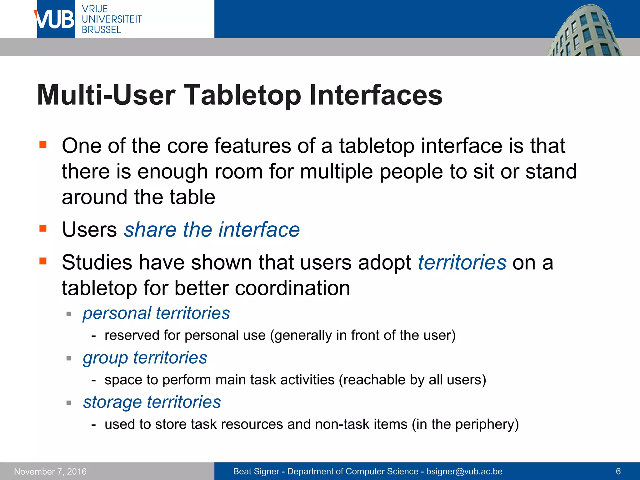 Beat Signer - Department of Computer Science - bsigner@vub.ac.be 6November 7, 2016
Multi-User Tabletop Interfaces
 One of the core features of a tabletop interface is that
there is enough room for multiple people to sit or stand
around the table
 Users share the interface
 Studies have shown that users adopt territories on a
tabletop for better coordination
 personal territories
- reserved for personal use (generally in front of the user)
 group territories
- space to perform main task activities (reachable by all users)
 storage territories
- used to store task resources and non-task items (in the periphery)
 