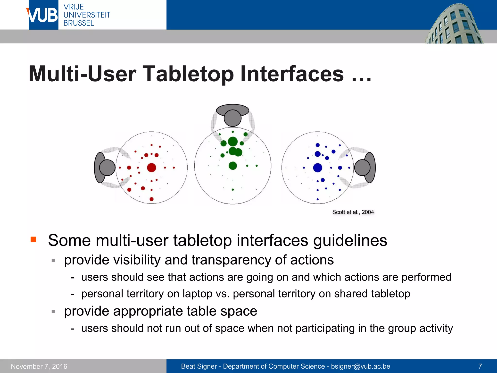 Beat Signer - Department of Computer Science - bsigner@vub.ac.be 7November 7, 2016
Multi-User Tabletop Interfaces …
 Some multi-user tabletop interfaces guidelines
 provide visibility and transparency of actions
- users should see that actions are going on and which actions are performed
- personal territory on laptop vs. personal territory on shared tabletop
 provide appropriate table space
- users should not run out of space when not participating in the group activity
Scott et al., 2004
 