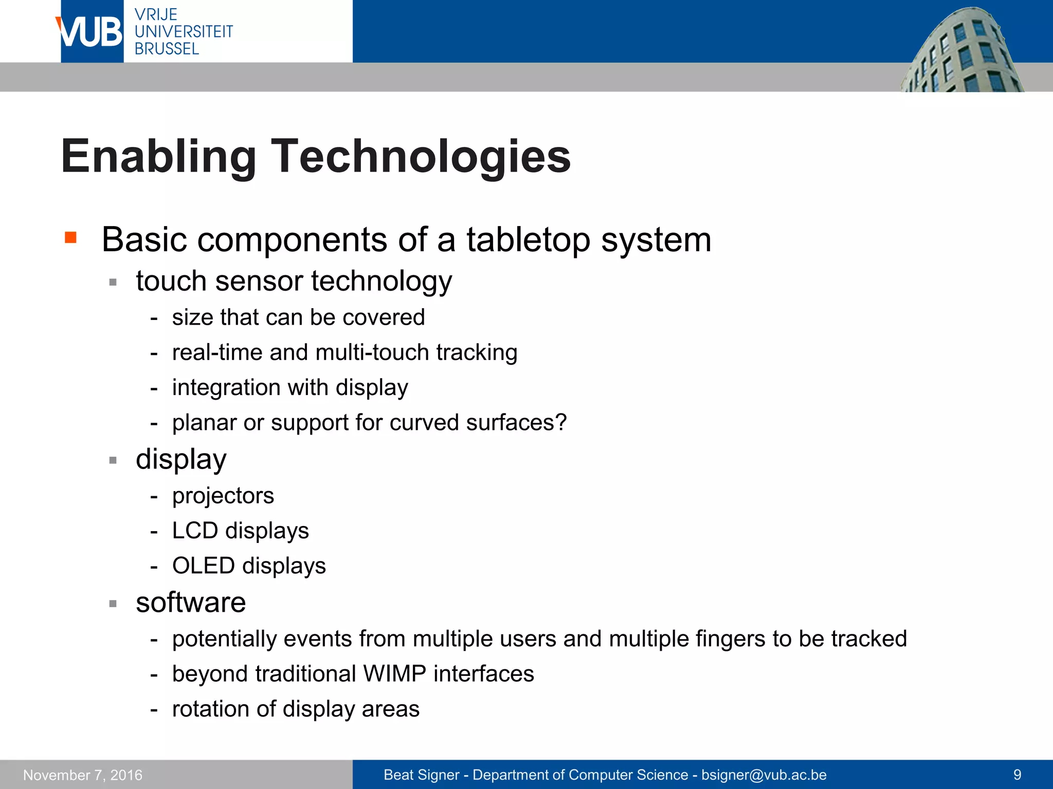 Beat Signer - Department of Computer Science - bsigner@vub.ac.be 9November 7, 2016
Enabling Technologies
 Basic components of a tabletop system
 touch sensor technology
- size that can be covered
- real-time and multi-touch tracking
- integration with display
- planar or support for curved surfaces?
 display
- projectors
- LCD displays
- OLED displays
 software
- potentially events from multiple users and multiple fingers to be tracked
- beyond traditional WIMP interfaces
- rotation of display areas
 