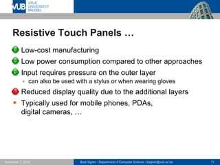 Beat Signer - Department of Computer Science - bsigner@vub.ac.be 11November 7, 2016
Resistive Touch Panels …
 Low-cost manufacturing
 Low power consumption compared to other approaches
 Input requires pressure on the outer layer
 can also be used with a stylus or when wearing gloves
 Reduced display quality due to the additional layers
 Typically used for mobile phones, PDAs,
digital cameras, …
 