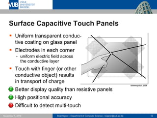 Beat Signer - Department of Computer Science - bsigner@vub.ac.be 12November 7, 2016
Surface Capacitive Touch Panels
 Uniform transparent conduc-
tive coating on glass panel
 Electrodes in each corner
 uniform electric field across
the conductive layer
 Touch with finger (or other
conductive object) results
in transport of charge
 Better display quality than resistive panels
 High positional accuracy
 Difficult to detect multi-touch
Schöning et al., 2008
 