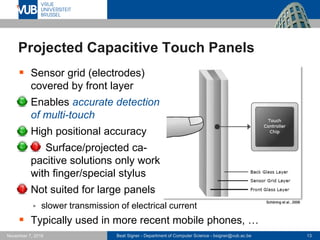 Beat Signer - Department of Computer Science - bsigner@vub.ac.be 13November 7, 2016
Projected Capacitive Touch Panels
 Sensor grid (electrodes)
covered by front layer
 Enables accurate detection
of multi-touch
 High positional accuracy
 Surface/projected ca-
pacitive solutions only work
with finger/special stylus
 Not suited for large panels
 slower transmission of electrical current
 Typically used in more recent mobile phones, …
Schöning et al., 2008
 