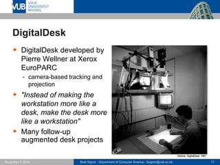 Beat Signer - Department of Computer Science - bsigner@vub.ac.be 17November 7, 2016
DigitalDesk
 DigitalDesk developed by
Pierre Wellner at Xerox
EuroPARC
 camera-based tracking and
projection
 "Instead of making the
workstation more like a
desk, make the desk more
like a workstation"
 Many follow-up
augmented desk projects
Wellner, DigitalDesk, 1991
 