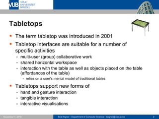 Beat Signer - Department of Computer Science - bsigner@vub.ac.be 2November 7, 2016
Tabletops
 The term tabletop was introduced in 2001
 Tabletop interfaces are suitable for a number of
specific activities
 multi-user (group) collaborative work
 shared horizontal workspace
 interaction with the table as well as objects placed on the table
(affordances of the table)
- relies on a user's mental model of traditional tables
 Tabletops support new forms of
 hand and gesture interaction
 tangible interaction
 interactive visualisations
 