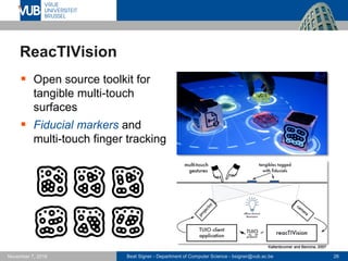 Beat Signer - Department of Computer Science - bsigner@vub.ac.be 26November 7, 2016
ReacTIVision
 Open source toolkit for
tangible multi-touch
surfaces
 Fiducial markers and
multi-touch finger tracking
Kaltenbrunner and Bencina, 2007
 