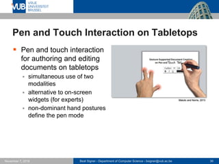 Beat Signer - Department of Computer Science - bsigner@vub.ac.be 30November 7, 2016
Pen and Touch Interaction on Tabletops
 Pen and touch interaction
for authoring and editing
documents on tabletops
 simultaneous use of two
modalities
 alternative to on-screen
widgets (for experts)
 non-dominant hand postures
define the pen mode
Matulic and Norrie, 2013
 