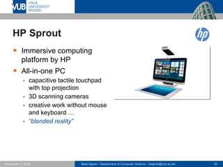 Beat Signer - Department of Computer Science - bsigner@vub.ac.be 33November 7, 2016
HP Sprout
 Immersive computing
platform by HP
 All-in-one PC
 capacitive tactile touchpad
with top projection
 3D scanning cameras
 creative work without mouse
and keyboard …
 “blended reality”
 