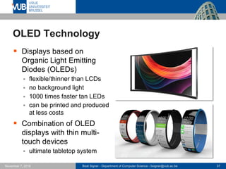Beat Signer - Department of Computer Science - bsigner@vub.ac.be 37November 7, 2016
OLED Technology
 Displays based on
Organic Light Emitting
Diodes (OLEDs)
 flexible/thinner than LCDs
 no background light
 1000 times faster tan LEDs
 can be printed and produced
at less costs
 Combination of OLED
displays with thin multi-
touch devices
 ultimate tabletop system
 