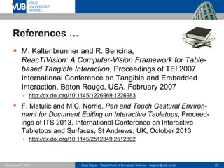 Beat Signer - Department of Computer Science - bsigner@vub.ac.be 46November 7, 2016
References …
 M. Kaltenbrunner and R. Bencina,
ReacTIVision: A Computer-Vision Framework for Table-
based Tangible Interaction, Proceedings of TEI 2007,
International Conference on Tangible and Embedded
Interaction, Baton Rouge, USA, February 2007
 http://dx.doi.org/10.1145/1226969.1226983
 F. Matulic and M.C. Norrie, Pen and Touch Gestural Environ-
ment for Document Editing on Interactive Tabletops, Proceed-
ings of ITS 2013, International Conference on Interactive
Tabletops and Surfaces, St Andrews, UK, October 2013
 http://dx.doi.org/10.1145/2512349.2512802
 