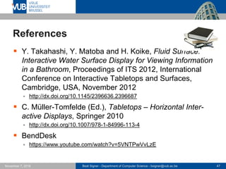Beat Signer - Department of Computer Science - bsigner@vub.ac.be 47November 7, 2016
References
 Y. Takahashi, Y. Matoba and H. Koike, Fluid Surface:
Interactive Water Surface Display for Viewing Information
in a Bathroom, Proceedings of ITS 2012, International
Conference on Interactive Tabletops and Surfaces,
Cambridge, USA, November 2012
 http://dx.doi.org/10.1145/2396636.2396687
 C. Müller-Tomfelde (Ed.), Tabletops – Horizontal Inter-
active Displays, Springer 2010
 http://dx.doi.org/10.1007/978-1-84996-113-4
 BendDesk
 https://www.youtube.com/watch?v=5VNTPwVvLzE
 