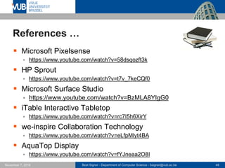 Beat Signer - Department of Computer Science - bsigner@vub.ac.be 48November 7, 2016
References …
 Microsoft Pixelsense
 https://www.youtube.com/watch?v=58dsqozft3k
 HP Sprout
 https://www.youtube.com/watch?v=t7v_7keCQf0
 Microsoft Surface Studio
 https://www.youtube.com/watch?v=BzMLA8YIgG0
 iTable Interactive Tabletop
 https://www.youtube.com/watch?v=rc7I5h6XirY
 we-inspire Collaboration Technology
 https://www.youtube.com/watch?v=eLfpMlyt4BA
 AquaTop Display
 https://www.youtube.com/watch?v=fYJneaa2O8I
 