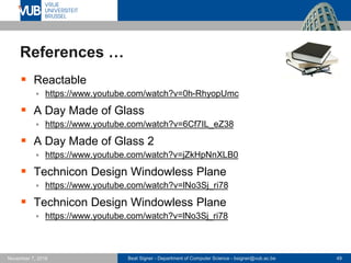 Beat Signer - Department of Computer Science - bsigner@vub.ac.be 49November 7, 2016
References …
 Reactable
 https://www.youtube.com/watch?v=0h-RhyopUmc
 A Day Made of Glass
 https://www.youtube.com/watch?v=6Cf7IL_eZ38
 A Day Made of Glass 2
 https://www.youtube.com/watch?v=jZkHpNnXLB0
 Technicon Design Windowless Plane
 https://www.youtube.com/watch?v=lNo3Sj_ri78
 