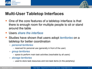 Beat Signer - Department of Computer Science - bsigner@vub.ac.be 6November 7, 2016
Multi-User Tabletop Interfaces
 One of the core features of a tabletop interface is that
there is enough room for multiple people to sit or stand
around the table
 Users share the interface
 Studies have shown that users adopt territories on a
tabletop for better coordination
 personal territories
- reserved for personal use (generally in front of the user)
 group territories
- space to perform main task activities (reachable by all users)
 storage territories
- used to store task resources and non-task items (in the periphery)
 