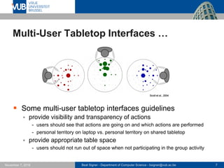 Beat Signer - Department of Computer Science - bsigner@vub.ac.be 7November 7, 2016
Multi-User Tabletop Interfaces …
 Some multi-user tabletop interfaces guidelines
 provide visibility and transparency of actions
- users should see that actions are going on and which actions are performed
- personal territory on laptop vs. personal territory on shared tabletop
 provide appropriate table space
- users should not run out of space when not participating in the group activity
Scott et al., 2004
 