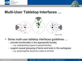 Beat Signer - Department of Computer Science - bsigner@vub.ac.be 8November 7, 2016
Multi-User Tabletop Interfaces …
 Some multi-user tabletop interfaces guidelines …
 provide functionality in the appropriate locality
- e.g. reading/writing support in personal territory
 support casual grouping of items and tools in the workspace
- e.g. group/organise resources in piles as reminder
Scott et al., 2004
 