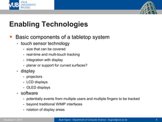 Beat Signer - Department of Computer Science - bsigner@vub.ac.be 9November 7, 2016
Enabling Technologies
 Basic components of a tabletop system
 touch sensor technology
- size that can be covered
- real-time and multi-touch tracking
- integration with display
- planar or support for curved surfaces?
 display
- projectors
- LCD displays
- OLED displays
 software
- potentially events from multiple users and multiple fingers to be tracked
- beyond traditional WIMP interfaces
- rotation of display areas
 