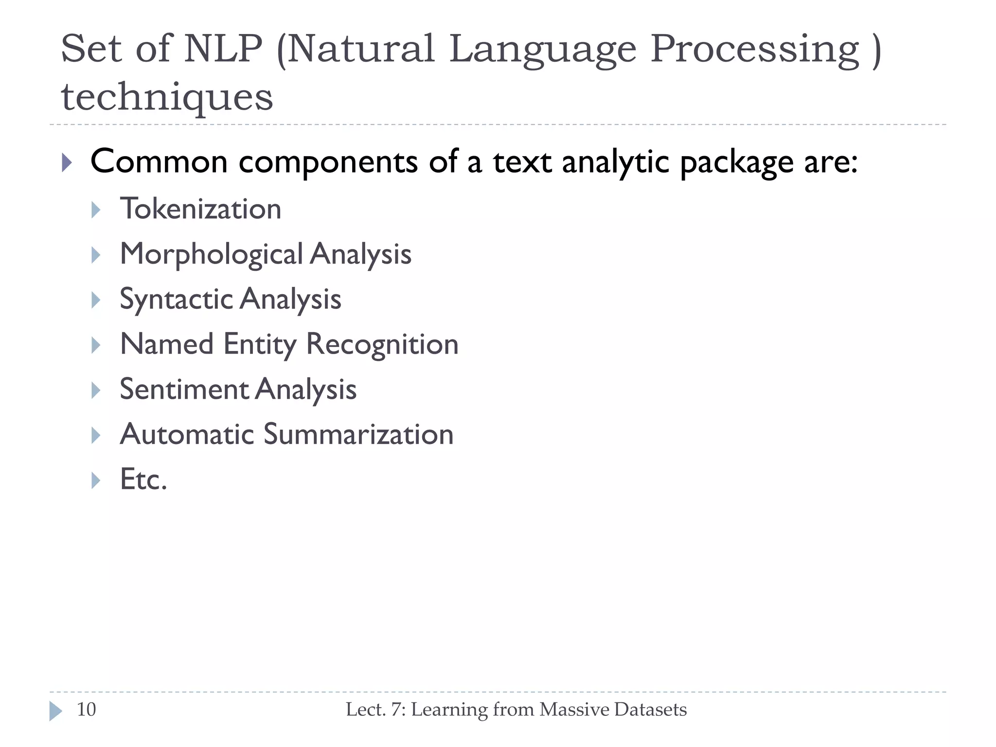 Set of NLP (Natural Language Processing )
techniques


Common components of a text analytic package are:









10

Tokenization
Morphological Analysis
Syntactic Analysis
Named Entity Recognition
Sentiment Analysis
Automatic Summarization
Etc.

Lect. 7: Learning from Massive Datasets

 