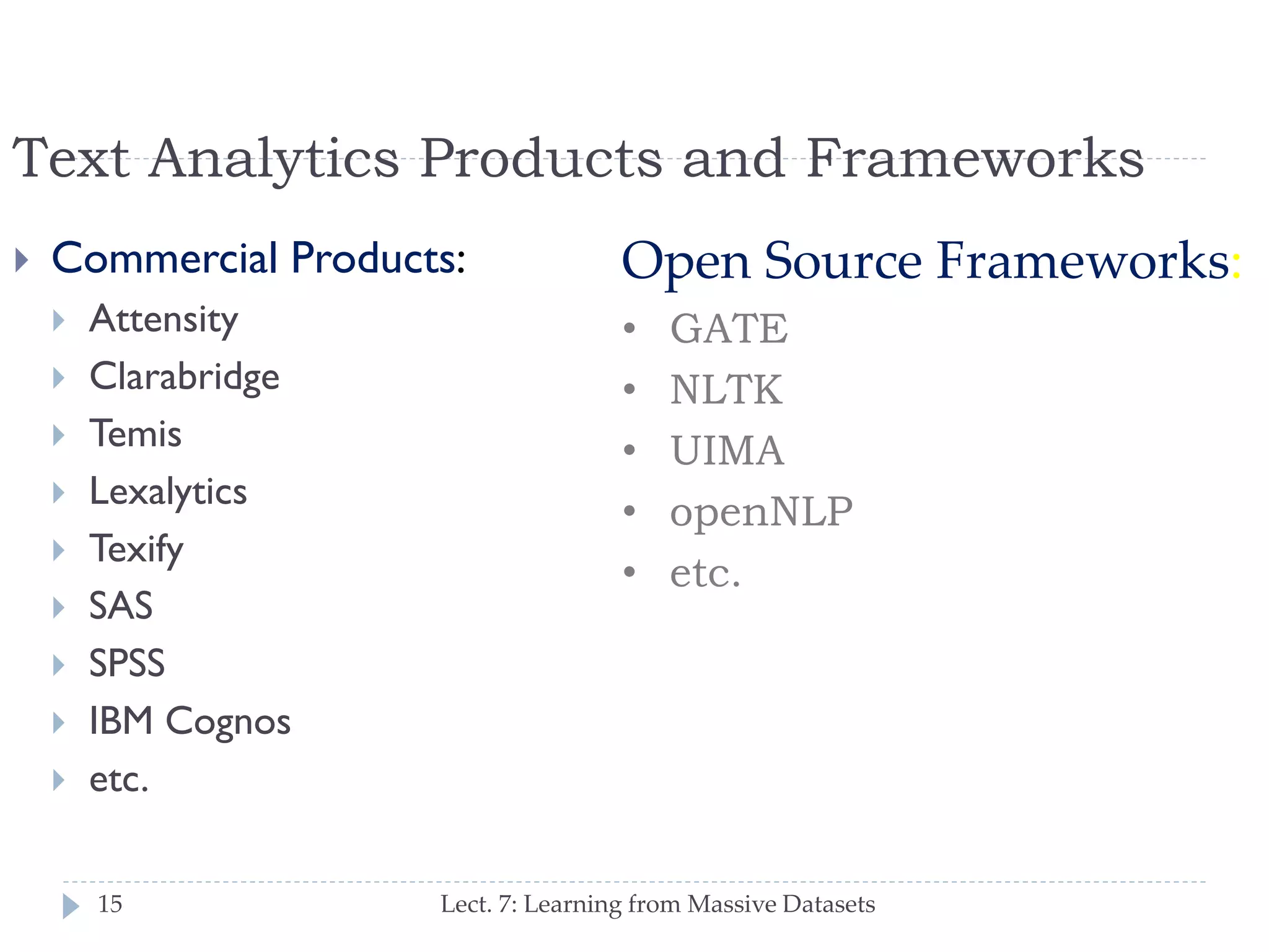 Text Analytics Products and Frameworks


Commercial Products:












Attensity
Clarabridge
Temis
Lexalytics
Texify
SAS
SPSS
IBM Cognos
etc.
15

Open Source Frameworks:
•
•
•
•
•

GATE
NLTK
UIMA
openNLP
etc.

Lect. 7: Learning from Massive Datasets

 
