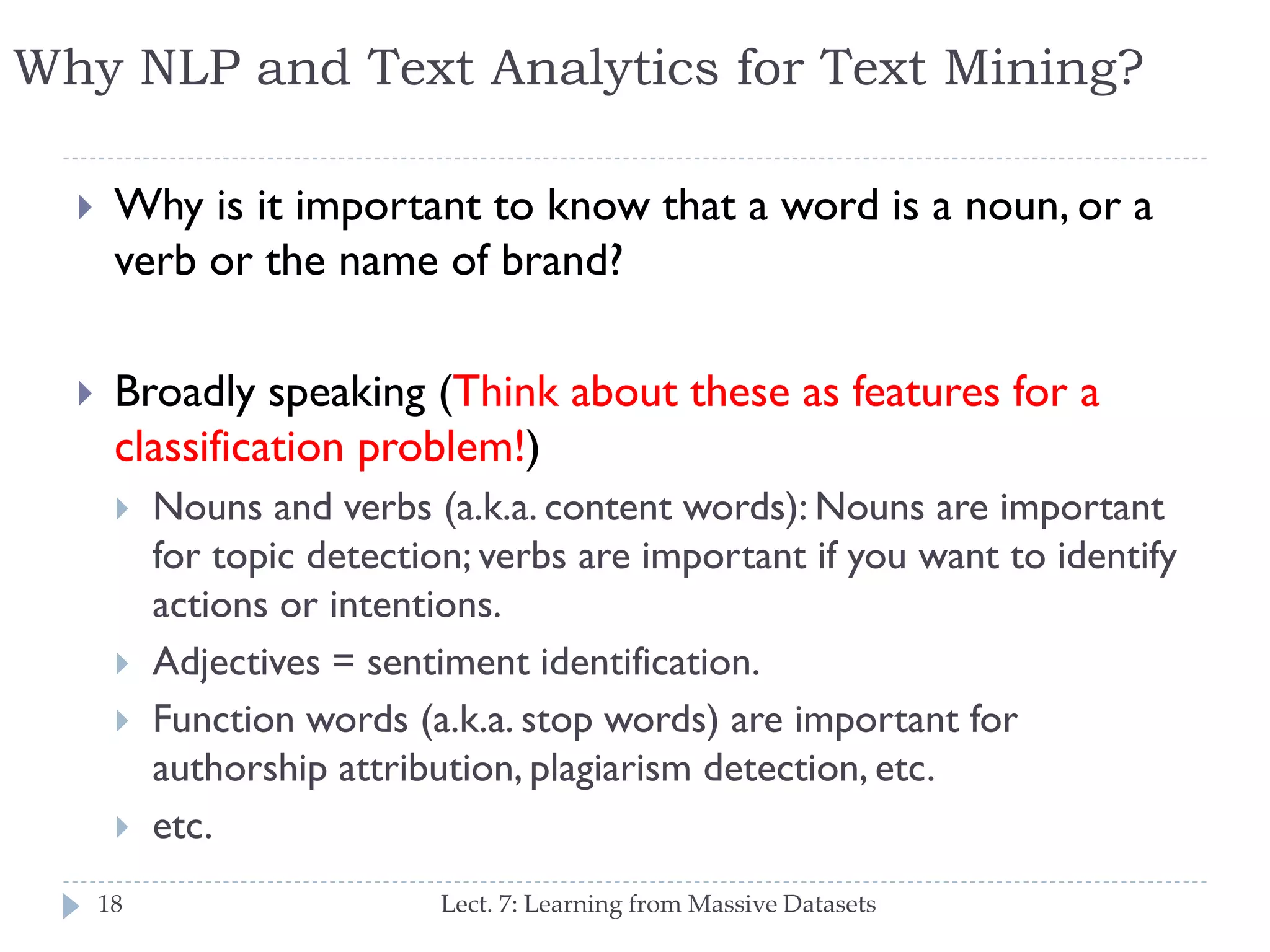 Why NLP and Text Analytics for Text Mining?


Why is it important to know that a word is a noun, or
a verb or the name of brand?



Broadly speaking (Think about these as features for
a classification problem!)





18

Nouns and verbs (a.k.a. content words): Nouns are
important for topic detection; verbs are important if you
want to identify actions or intentions.
Adjectives = sentiment identification.
Function words (a.k.a. stop words) are important for
authorship attribution, plagiarism detection, etc.
etc.
Lect. 7: Learning from Massive Datasets

 