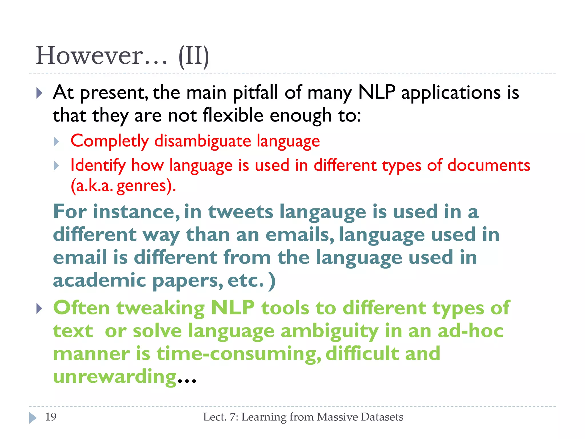 However… (II)


At present, the main pitfall of many NLP applications
is that they are not flexible enough to:





Completly disambiguate language
Identify how language is used in different types of
documents (a.k.a. genres).

For instance, in tweets langauge is used in a
different way than an emails, language used in
email is different from the language used in
academic papers, etc. )
Often tweaking NLP tools to different types of
text or solve language ambiguity in an ad-hoc
manner is time-consuming, difficult and
unrewarding…
19

Lect. 7: Learning from Massive Datasets

 