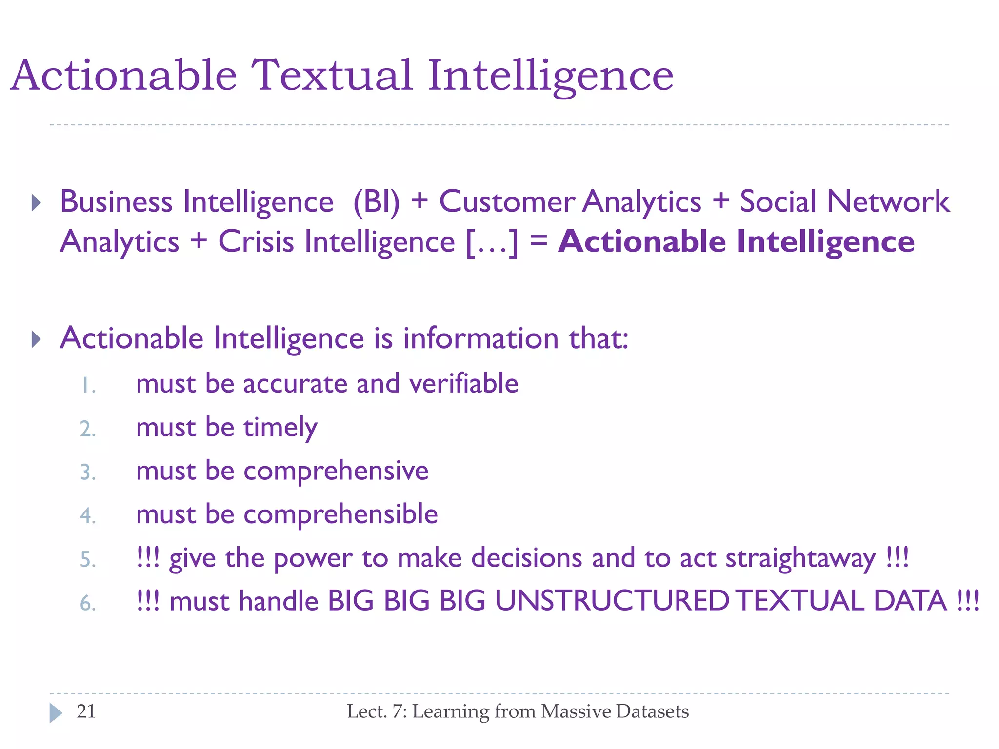 Actionable Textual Intelligence


Business Intelligence (BI) + Customer Analytics + Social
Network Analytics + Crisis Intelligence […] = Actionable
Intelligence



Actionable Intelligence is information that:
1.

2.
3.
4.
5.

6.

21

must be accurate and verifiable
must be timely
must be comprehensive
must be comprehensible
!!! give the power to make decisions and to act straightaway !!!
!!! must handle BIG BIG BIG UNSTRUCTURED TEXTUAL
DATA !!!
Lect. 7: Learning from Massive Datasets

 